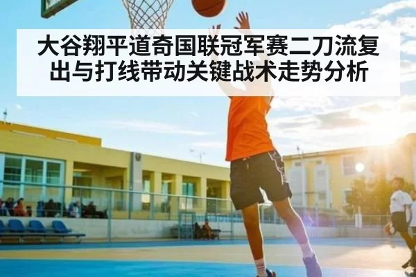 大谷翔平道奇国联冠军赛二刀流复出与打线带动关键战术走势分析