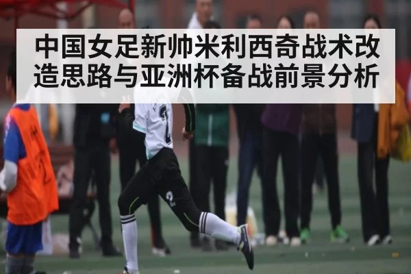 中国女足新帅米利西奇战术改造思路与亚洲杯备战前景分析